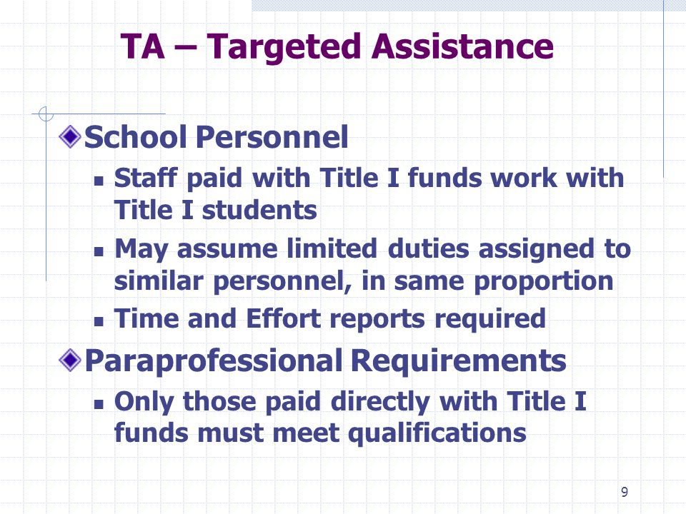 9 TA – Targeted Assistance School Personnel Staff paid with Title I funds work with Title I students May assume limited duties assigned to similar personnel, in same proportion Time and Effort reports required Paraprofessional Requirements Only those paid directly with Title I funds must meet qualifications