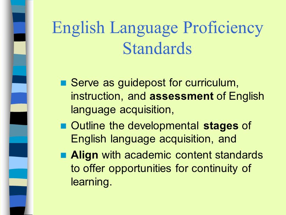 English Language Proficiency Standards Serve as guidepost for curriculum, instruction, and assessment of English language acquisition, Outline the developmental stages of English language acquisition, and Align with academic content standards to offer opportunities for continuity of learning.