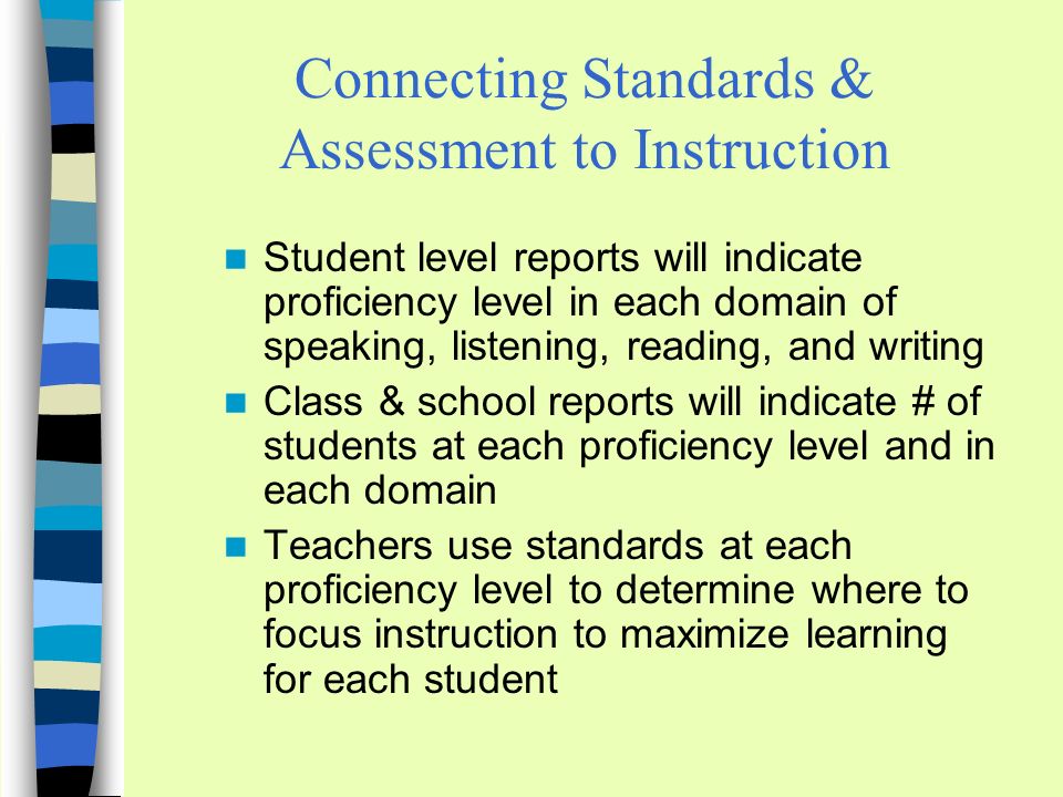 Connecting Standards & Assessment to Instruction Student level reports will indicate proficiency level in each domain of speaking, listening, reading, and writing Class & school reports will indicate # of students at each proficiency level and in each domain Teachers use standards at each proficiency level to determine where to focus instruction to maximize learning for each student
