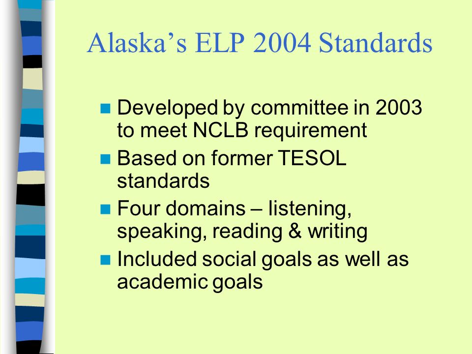 Alaskas ELP 2004 Standards Developed by committee in 2003 to meet NCLB requirement Based on former TESOL standards Four domains – listening, speaking, reading & writing Included social goals as well as academic goals