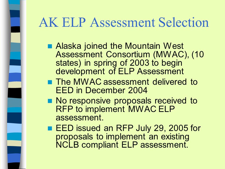 AK ELP Assessment Selection Alaska joined the Mountain West Assessment Consortium (MWAC), (10 states) in spring of 2003 to begin development of ELP Assessment The MWAC assessment delivered to EED in December 2004 No responsive proposals received to RFP to implement MWAC ELP assessment.