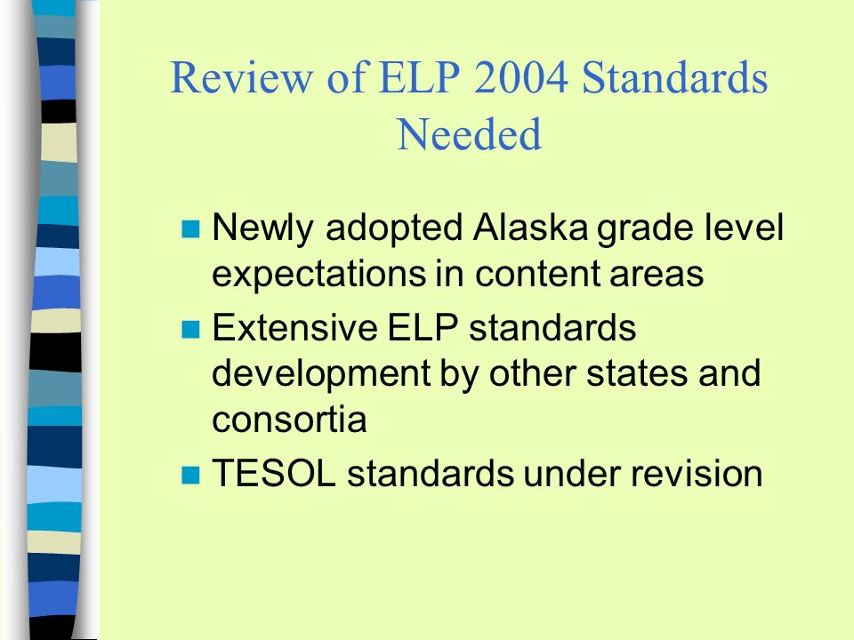 Review of ELP 2004 Standards Needed Newly adopted Alaska grade level expectations in content areas Extensive ELP standards development by other states and consortia TESOL standards under revision