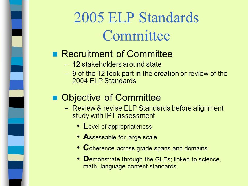 2005 ELP Standards Committee Recruitment of Committee –12 stakeholders around state –9 of the 12 took part in the creation or review of the 2004 ELP Standards Objective of Committee –Review & revise ELP Standards before alignment study with IPT assessment L evel of appropriateness A ssessable for large scale C oherence across grade spans and domains D emonstrate through the GLEs; linked to science, math, language content standards.