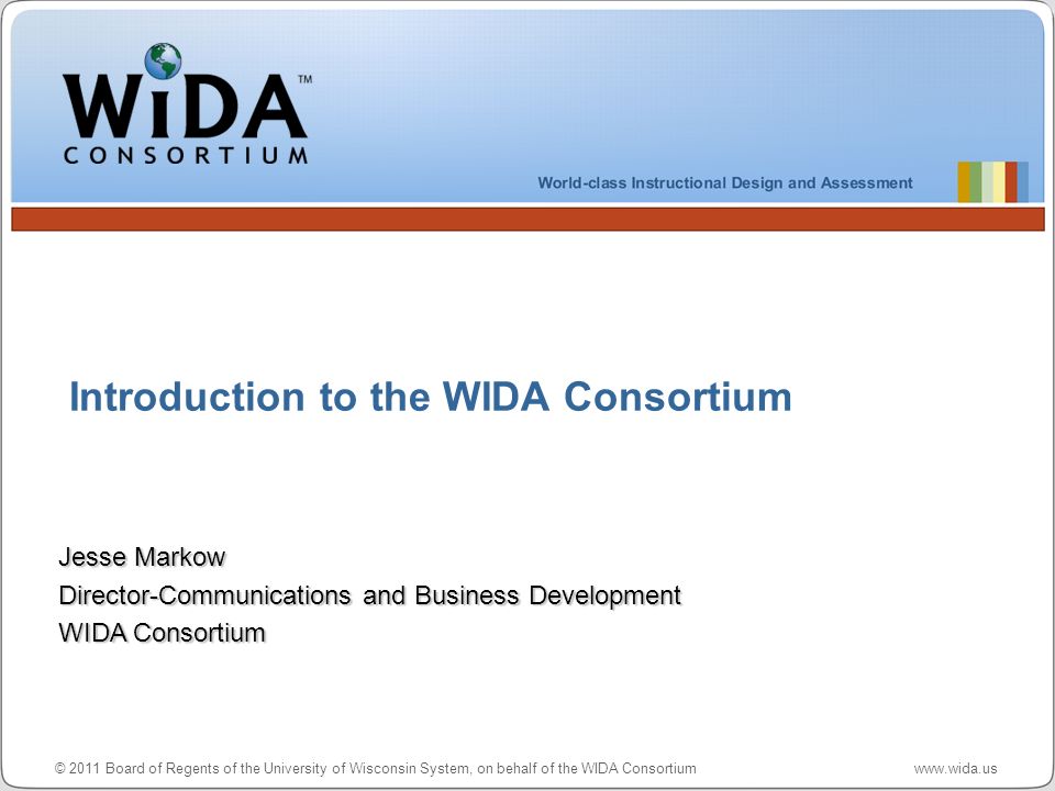 © 2011 Board of Regents of the University of Wisconsin System, on behalf of the WIDA Consortium   Introduction to the WIDA Consortium Jesse Markow Director-Communications and Business Development WIDA Consortium