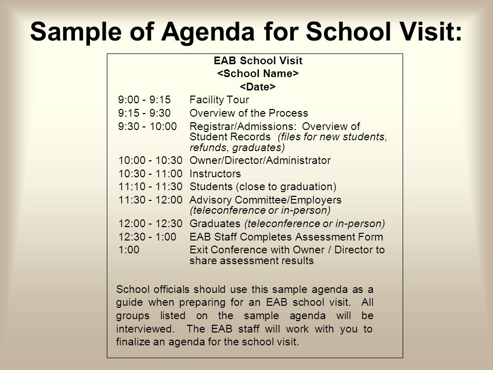 Sample of Agenda for School Visit: EAB School Visit 9:00 - 9:15Facility Tour 9:15 - 9:30Overview of the Process 9: :00 Registrar/Admissions: Overview of Student Records (files for new students, refunds, graduates) 10: :30 Owner/Director/Administrator 10: :00Instructors 11: :30Students (close to graduation) 11: :00Advisory Committee/Employers (teleconference or in-person) 12: :30Graduates (teleconference or in-person) 12:30 - 1:00EAB Staff Completes Assessment Form 1:00 Exit Conference with Owner / Director to share assessment results School officials should use this sample agenda as a guide when preparing for an EAB school visit.