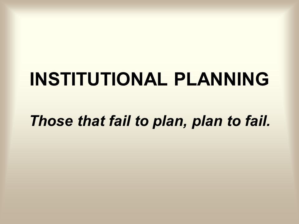 INSTITUTIONAL PLANNING Those that fail to plan, plan to fail.