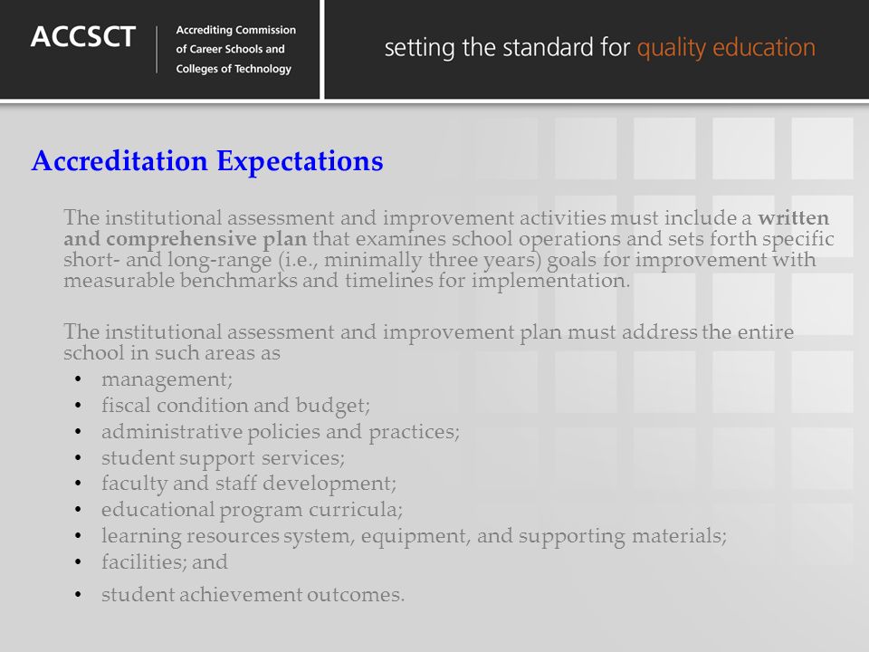 Accreditation Expectations The institutional assessment and improvement activities must include a written and comprehensive plan that examines school operations and sets forth specific short- and long-range (i.e., minimally three years) goals for improvement with measurable benchmarks and timelines for implementation.