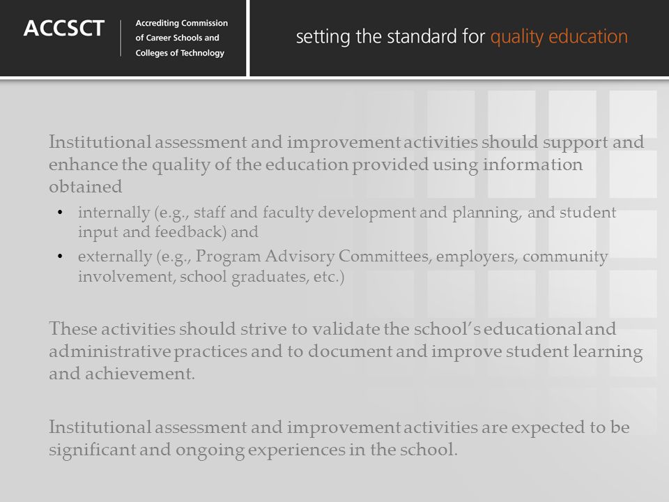 Institutional assessment and improvement activities should support and enhance the quality of the education provided using information obtained internally (e.g., staff and faculty development and planning, and student input and feedback) and externally (e.g., Program Advisory Committees, employers, community involvement, school graduates, etc.) These activities should strive to validate the schools educational and administrative practices and to document and improve student learning and achievement.