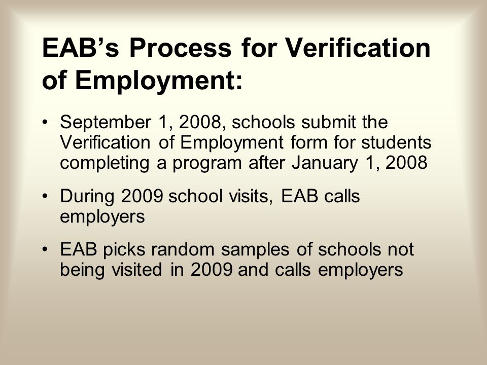 EABs Process for Verification of Employment: September 1, 2008, schools submit the Verification of Employment form for students completing a program after January 1, 2008 During 2009 school visits, EAB calls employers EAB picks random samples of schools not being visited in 2009 and calls employers