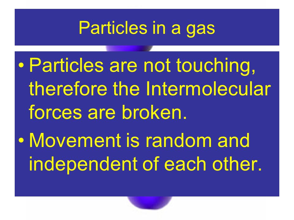 Particles in a gas Particles are not touching, therefore the Intermolecular forces are broken.