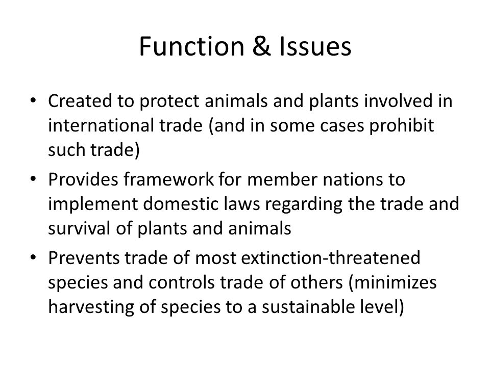 Function & Issues Created to protect animals and plants involved in international trade (and in some cases prohibit such trade) Provides framework for member nations to implement domestic laws regarding the trade and survival of plants and animals Prevents trade of most extinction-threatened species and controls trade of others (minimizes harvesting of species to a sustainable level)
