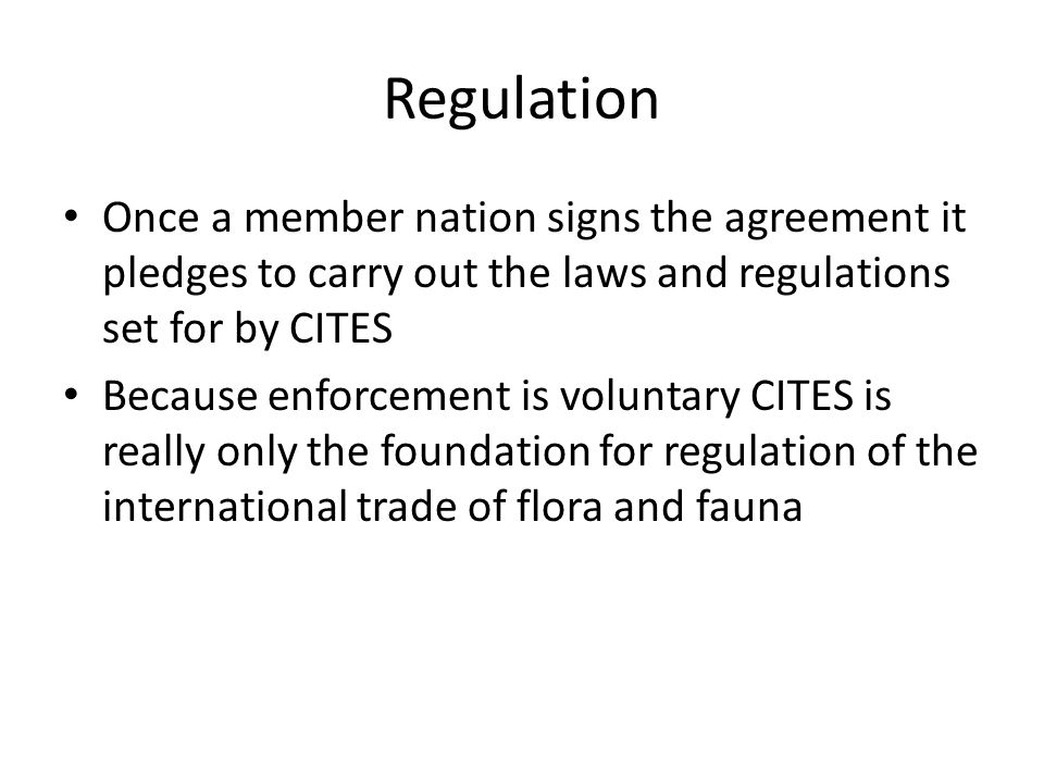Regulation Once a member nation signs the agreement it pledges to carry out the laws and regulations set for by CITES Because enforcement is voluntary CITES is really only the foundation for regulation of the international trade of flora and fauna