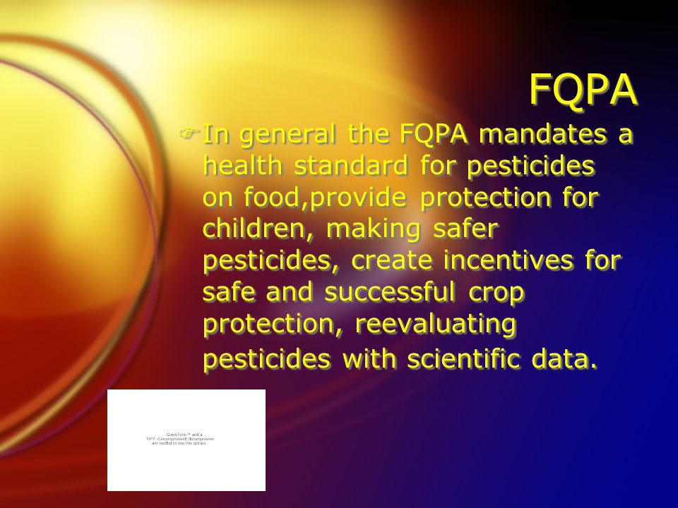 FQPA FIn general the FQPA mandates a health standard for pesticides on food,provide protection for children, making safer pesticides, create incentives for safe and successful crop protection, reevaluating pesticides with scientific data.