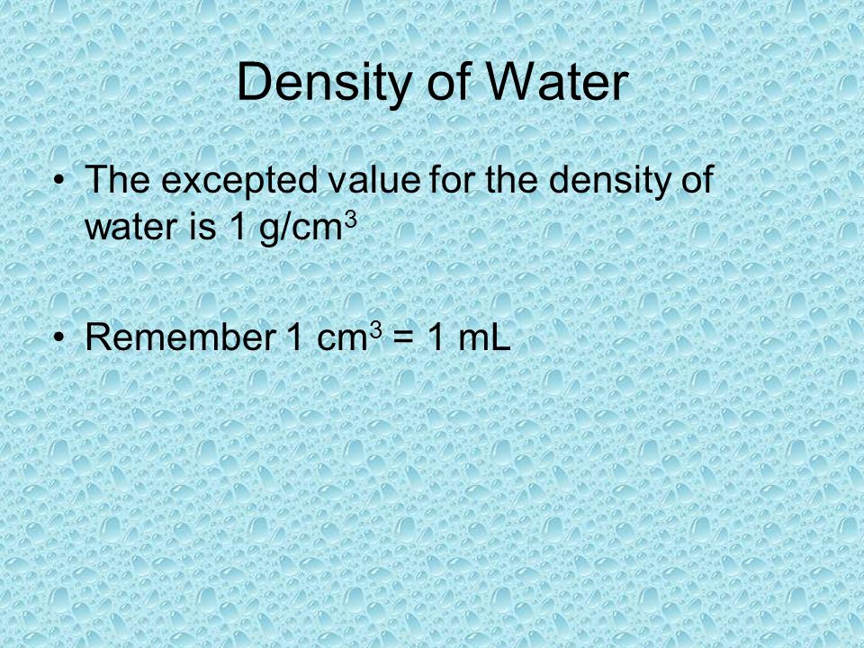 Density of Water The excepted value for the density of water is 1 g/cm 3 Remember 1 cm 3 = 1 mL
