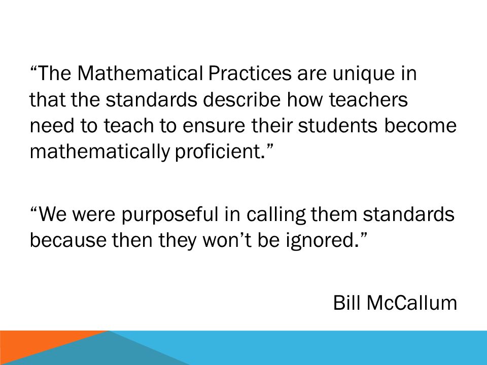 The Mathematical Practices are unique in that the standards describe how teachers need to teach to ensure their students become mathematically proficient.