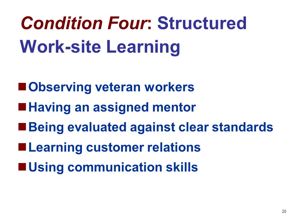 20 Condition Four: Structured Work-site Learning Observing veteran workers Having an assigned mentor Being evaluated against clear standards Learning customer relations Using communication skills