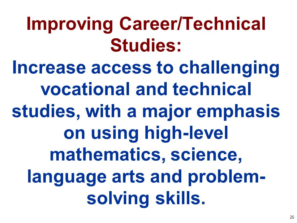 26 Improving Career/Technical Studies: Increase access to challenging vocational and technical studies, with a major emphasis on using high-level mathematics, science, language arts and problem- solving skills.