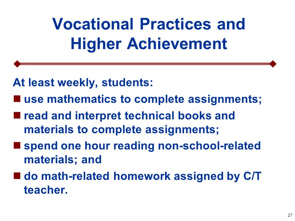27 Vocational Practices and Higher Achievement At least weekly, students: use mathematics to complete assignments; read and interpret technical books and materials to complete assignments; spend one hour reading non-school-related materials; and do math-related homework assigned by C/T teacher.