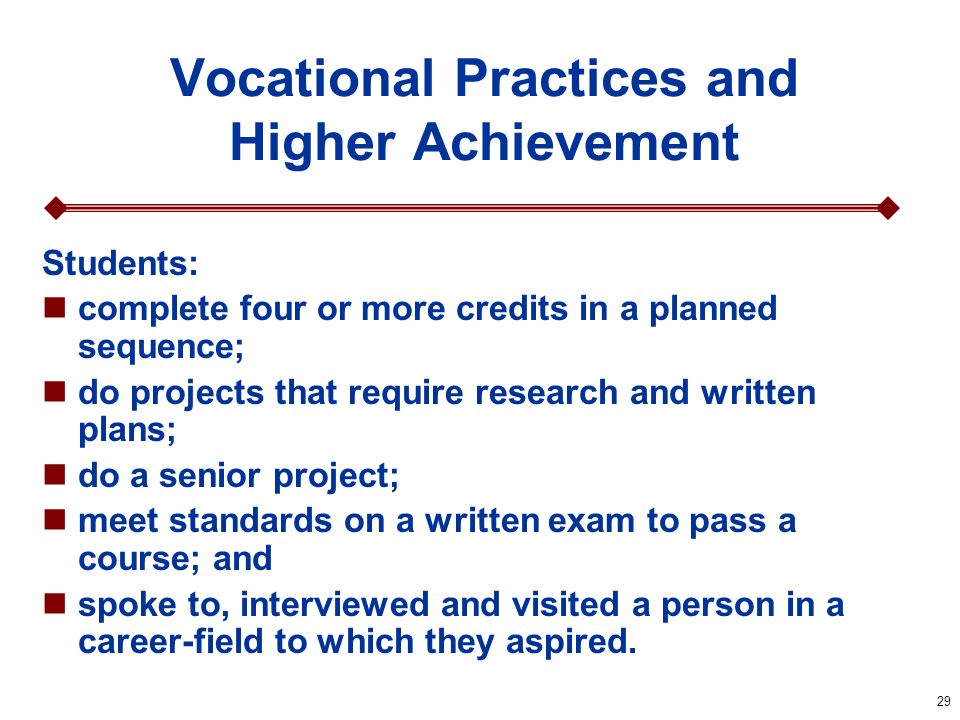 29 Vocational Practices and Higher Achievement Students: complete four or more credits in a planned sequence; do projects that require research and written plans; do a senior project; meet standards on a written exam to pass a course; and spoke to, interviewed and visited a person in a career-field to which they aspired.