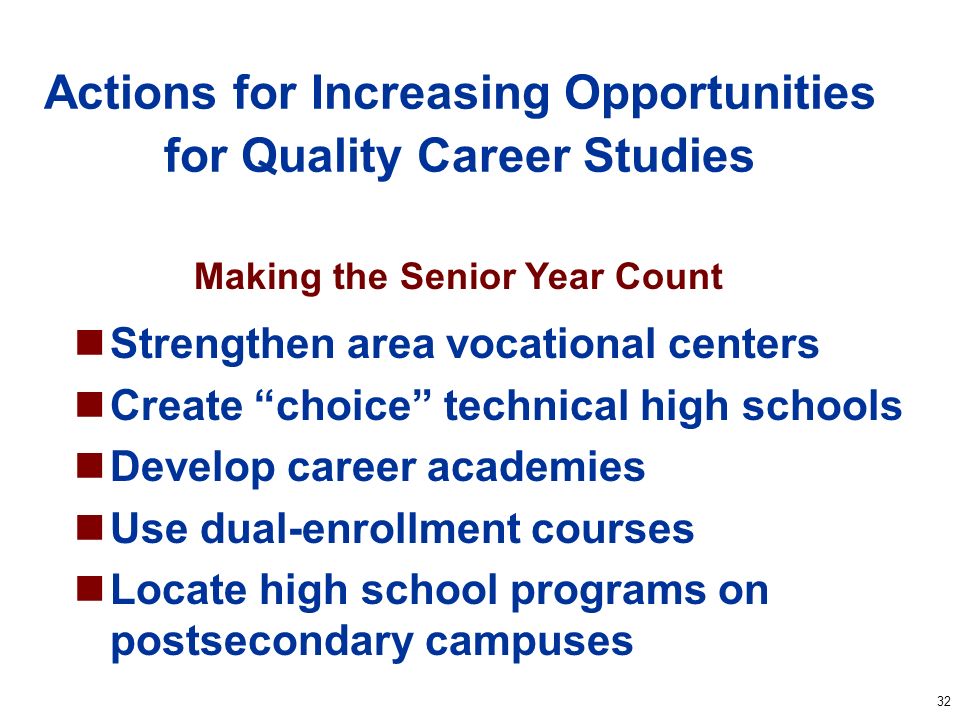 32 Actions for Increasing Opportunities for Quality Career Studies Strengthen area vocational centers Create choice technical high schools Develop career academies Use dual-enrollment courses Locate high school programs on postsecondary campuses Making the Senior Year Count