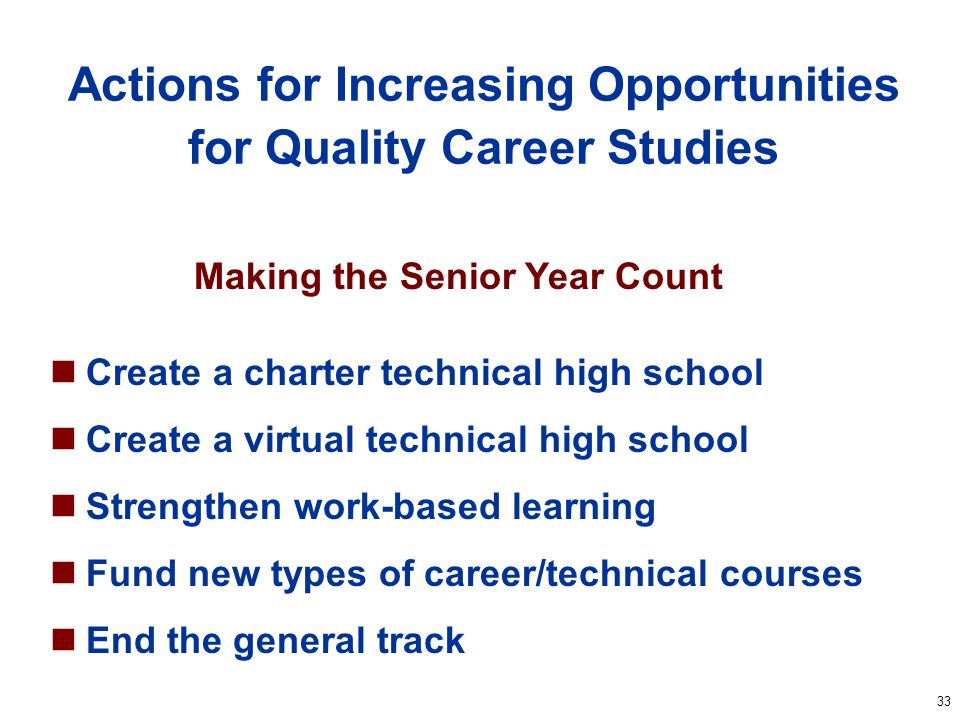 33 Actions for Increasing Opportunities for Quality Career Studies Create a charter technical high school Create a virtual technical high school Strengthen work-based learning Fund new types of career/technical courses End the general track Making the Senior Year Count