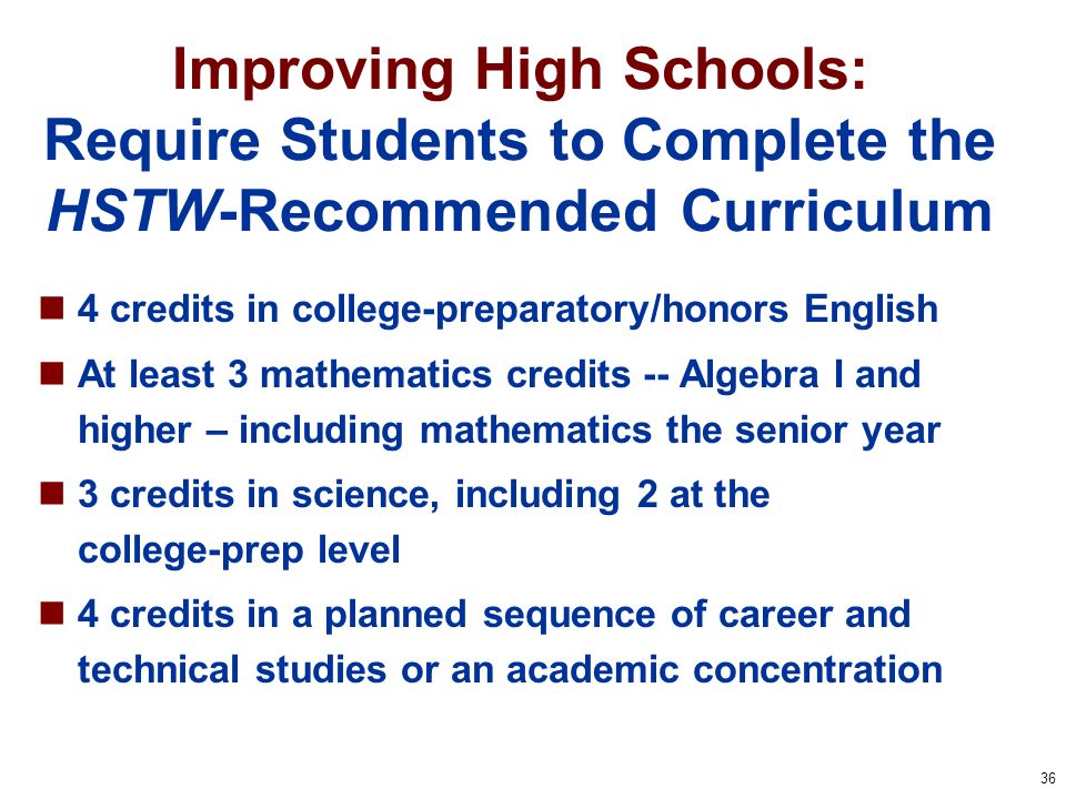 36 Improving High Schools: Require Students to Complete the HSTW-Recommended Curriculum 4 credits in college-preparatory/honors English At least 3 mathematics credits -- Algebra I and higher – including mathematics the senior year 3 credits in science, including 2 at the college-prep level 4 credits in a planned sequence of career and technical studies or an academic concentration