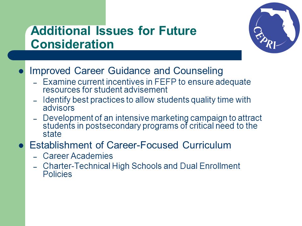 Improved Career Guidance and Counseling – Examine current incentives in FEFP to ensure adequate resources for student advisement – Identify best practices to allow students quality time with advisors – Development of an intensive marketing campaign to attract students in postsecondary programs of critical need to the state Establishment of Career-Focused Curriculum – Career Academies – Charter-Technical High Schools and Dual Enrollment Policies Additional Issues for Future Consideration
