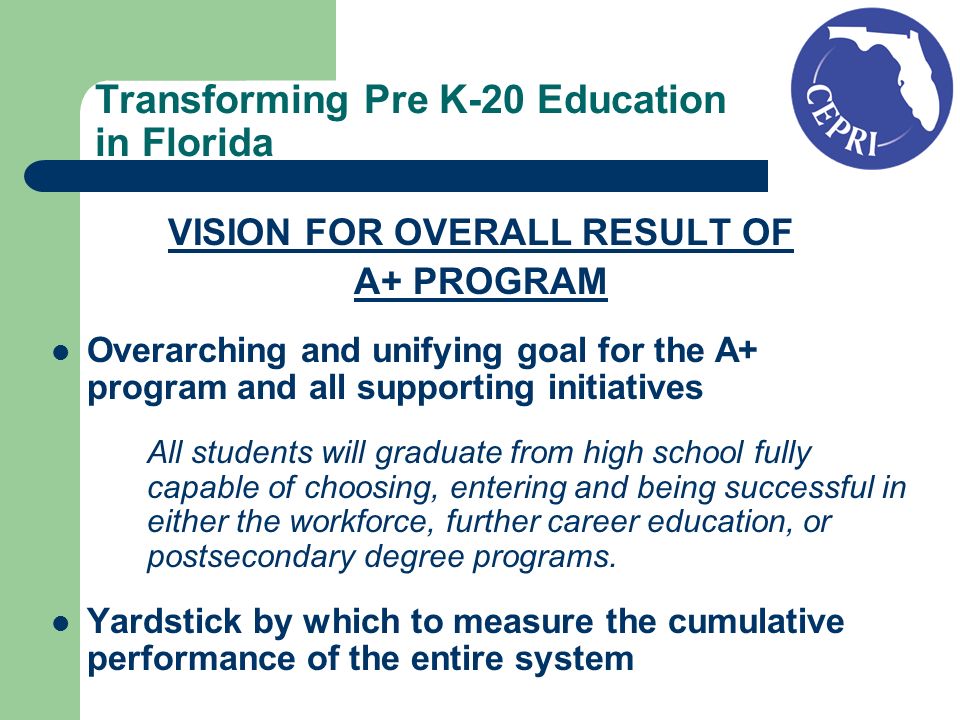 Transforming Pre K-20 Education in Florida VISION FOR OVERALL RESULT OF A+ PROGRAM Overarching and unifying goal for the A+ program and all supporting initiatives All students will graduate from high school fully capable of choosing, entering and being successful in either the workforce, further career education, or postsecondary degree programs.