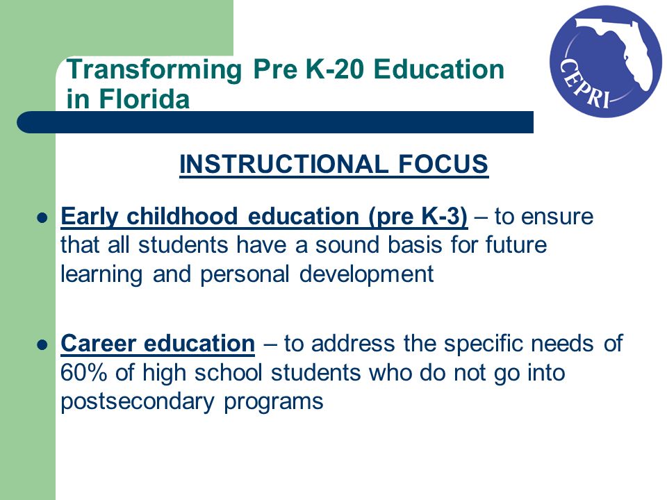 Transforming Pre K-20 Education in Florida INSTRUCTIONAL FOCUS Early childhood education (pre K-3) – to ensure that all students have a sound basis for future learning and personal development Career education – to address the specific needs of 60% of high school students who do not go into postsecondary programs