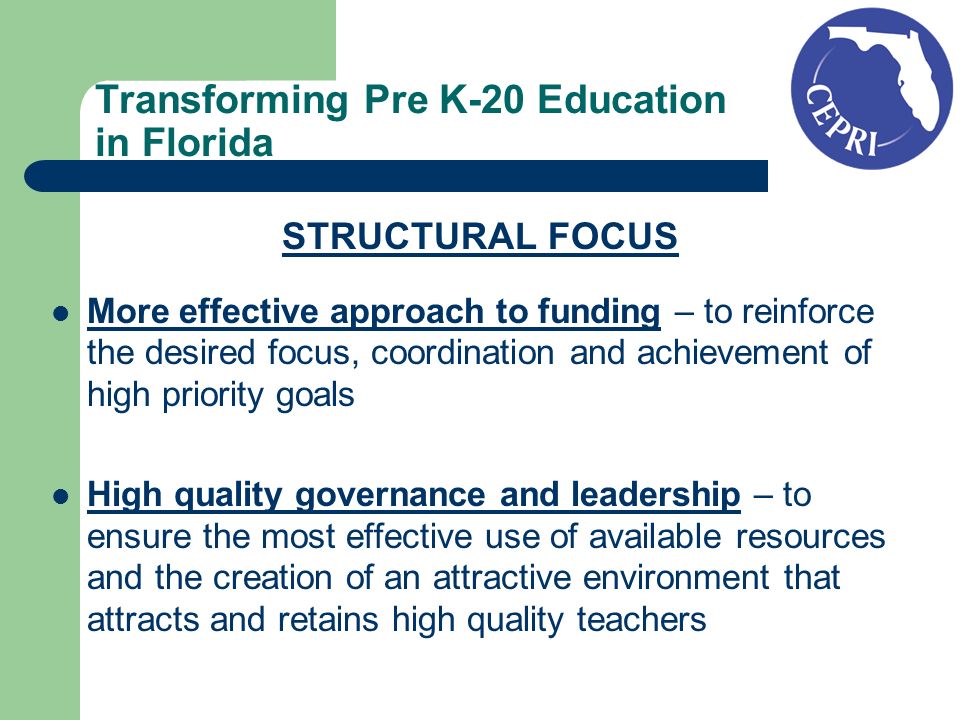 Transforming Pre K-20 Education in Florida STRUCTURAL FOCUS More effective approach to funding – to reinforce the desired focus, coordination and achievement of high priority goals High quality governance and leadership – to ensure the most effective use of available resources and the creation of an attractive environment that attracts and retains high quality teachers