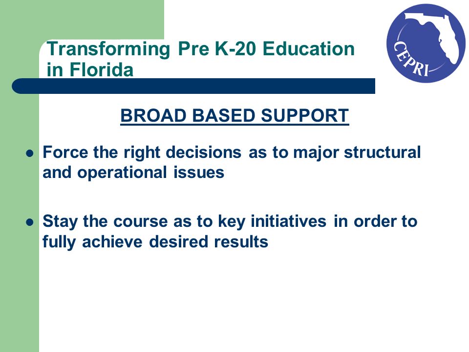 Transforming Pre K-20 Education in Florida BROAD BASED SUPPORT Force the right decisions as to major structural and operational issues Stay the course as to key initiatives in order to fully achieve desired results