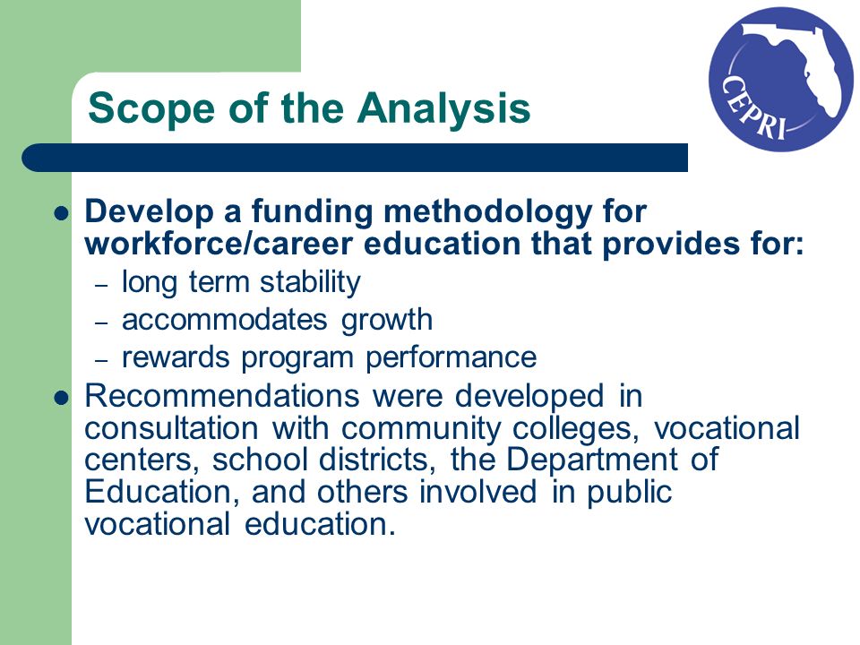 Scope of the Analysis Develop a funding methodology for workforce/career education that provides for: – long term stability – accommodates growth – rewards program performance Recommendations were developed in consultation with community colleges, vocational centers, school districts, the Department of Education, and others involved in public vocational education.