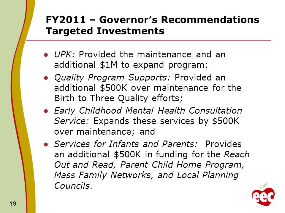 FY2011 – Governors Recommendations Targeted Investments UPK: Provided the maintenance and an additional $1M to expand program; Quality Program Supports: Provided an additional $500K over maintenance for the Birth to Three Quality efforts; Early Childhood Mental Health Consultation Service: Expands these services by $500K over maintenance; and Services for Infants and Parents: Provides an additional $500K in funding for the Reach Out and Read, Parent Child Home Program, Mass Family Networks, and Local Planning Councils.