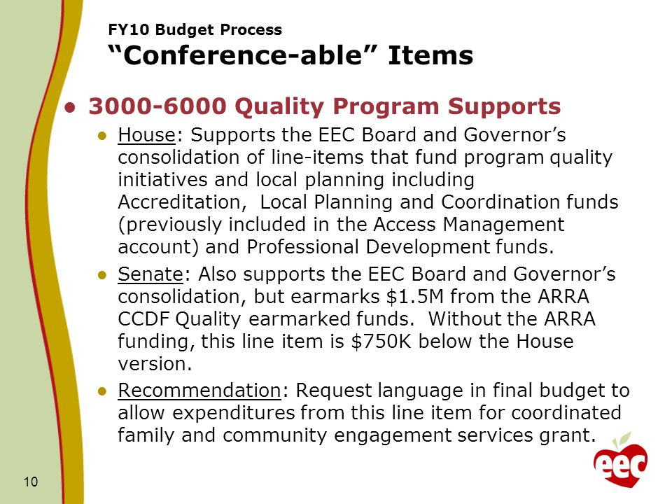 10 FY10 Budget Process Conference-able Items Quality Program Supports House: Supports the EEC Board and Governors consolidation of line-items that fund program quality initiatives and local planning including Accreditation, Local Planning and Coordination funds (previously included in the Access Management account) and Professional Development funds.