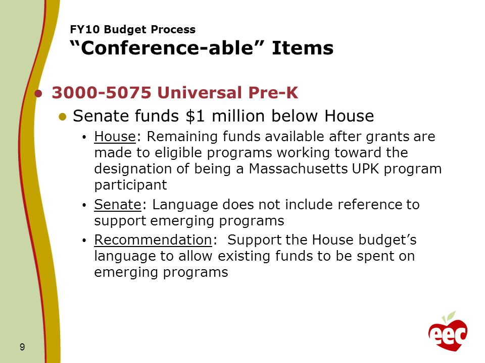 9 FY10 Budget Process Conference-able Items Universal Pre-K Senate funds $1 million below House House: Remaining funds available after grants are made to eligible programs working toward the designation of being a Massachusetts UPK program participant Senate: Language does not include reference to support emerging programs Recommendation: Support the House budgets language to allow existing funds to be spent on emerging programs