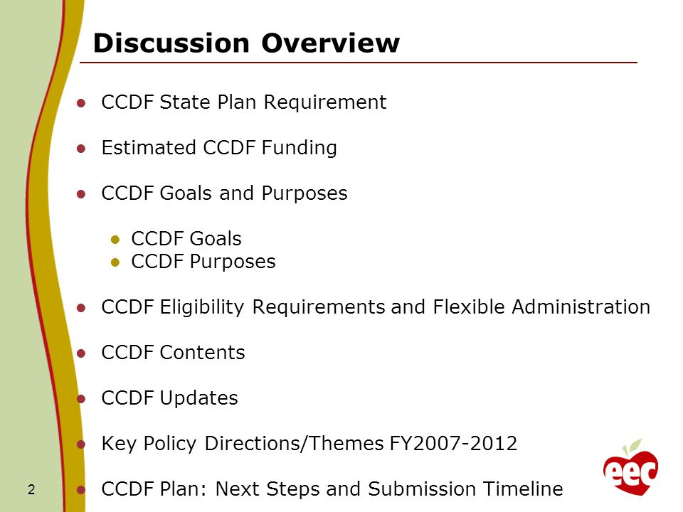 2 CCDF State Plan Requirement Estimated CCDF Funding CCDF Goals and Purposes CCDF Goals CCDF Purposes CCDF Eligibility Requirements and Flexible Administration CCDF Contents CCDF Updates Key Policy Directions/Themes FY CCDF Plan: Next Steps and Submission Timeline Discussion Overview