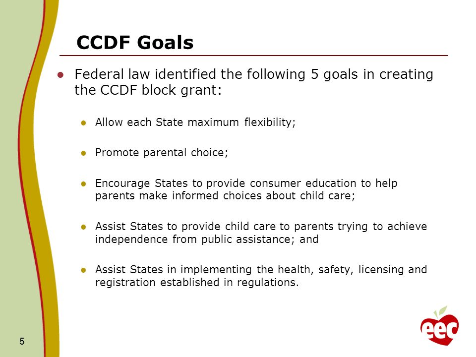 CCDF Goals Federal law identified the following 5 goals in creating the CCDF block grant: Allow each State maximum flexibility; Promote parental choice; Encourage States to provide consumer education to help parents make informed choices about child care; Assist States to provide child care to parents trying to achieve independence from public assistance; and Assist States in implementing the health, safety, licensing and registration established in regulations.