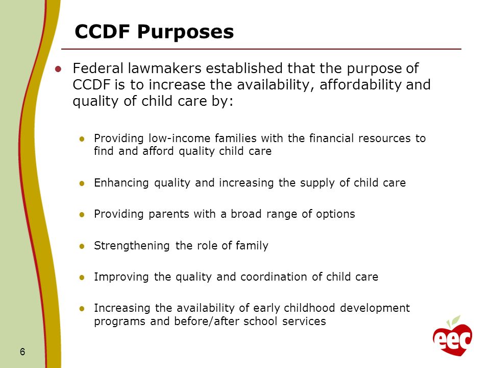 CCDF Purposes Federal lawmakers established that the purpose of CCDF is to increase the availability, affordability and quality of child care by: Providing low-income families with the financial resources to find and afford quality child care Enhancing quality and increasing the supply of child care Providing parents with a broad range of options Strengthening the role of family Improving the quality and coordination of child care Increasing the availability of early childhood development programs and before/after school services 6