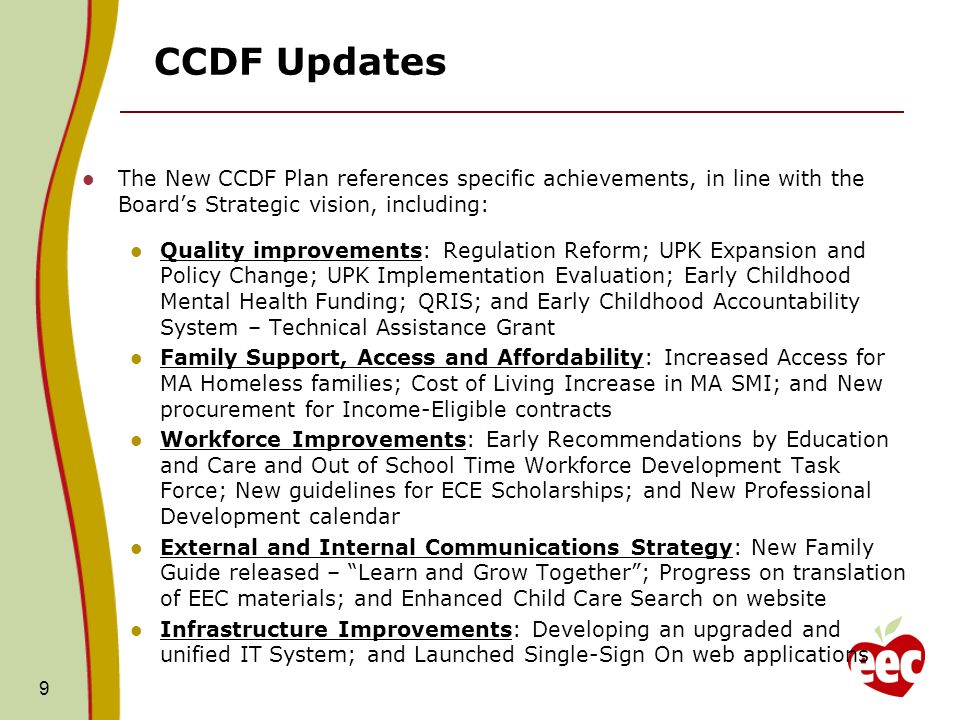 CCDF Updates The New CCDF Plan references specific achievements, in line with the Boards Strategic vision, including: Quality improvements: Regulation Reform; UPK Expansion and Policy Change; UPK Implementation Evaluation; Early Childhood Mental Health Funding; QRIS; and Early Childhood Accountability System – Technical Assistance Grant Family Support, Access and Affordability: Increased Access for MA Homeless families; Cost of Living Increase in MA SMI; and New procurement for Income-Eligible contracts Workforce Improvements: Early Recommendations by Education and Care and Out of School Time Workforce Development Task Force; New guidelines for ECE Scholarships; and New Professional Development calendar External and Internal Communications Strategy: New Family Guide released – Learn and Grow Together; Progress on translation of EEC materials; and Enhanced Child Care Search on website Infrastructure Improvements: Developing an upgraded and unified IT System; and Launched Single-Sign On web applications 9