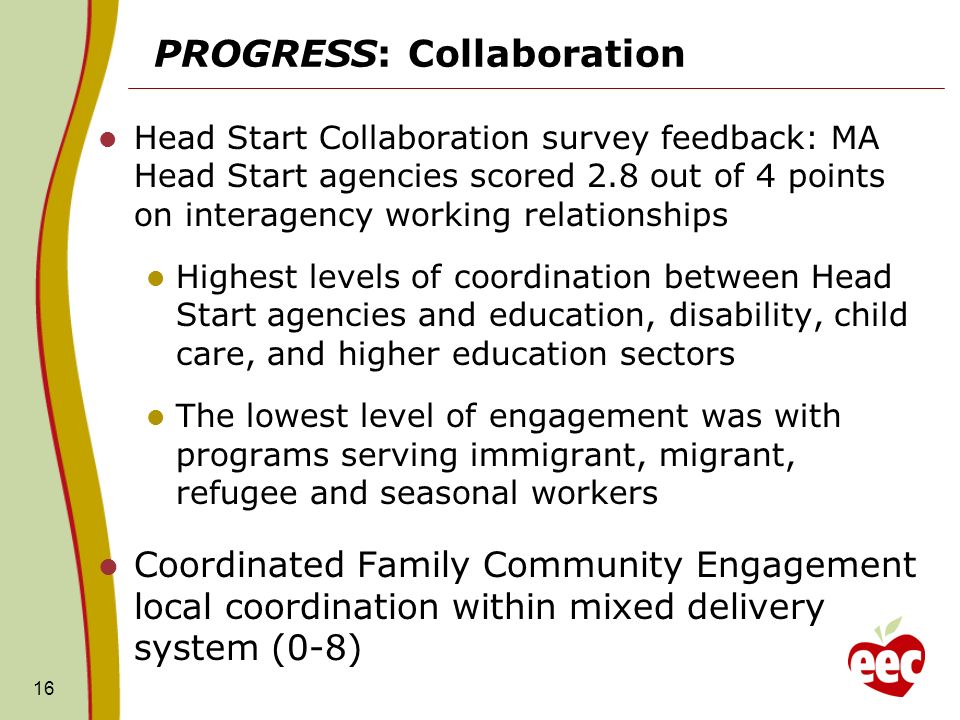 PROGRESS: Collaboration Head Start Collaboration survey feedback: MA Head Start agencies scored 2.8 out of 4 points on interagency working relationships Highest levels of coordination between Head Start agencies and education, disability, child care, and higher education sectors The lowest level of engagement was with programs serving immigrant, migrant, refugee and seasonal workers Coordinated Family Community Engagement local coordination within mixed delivery system (0-8) 16