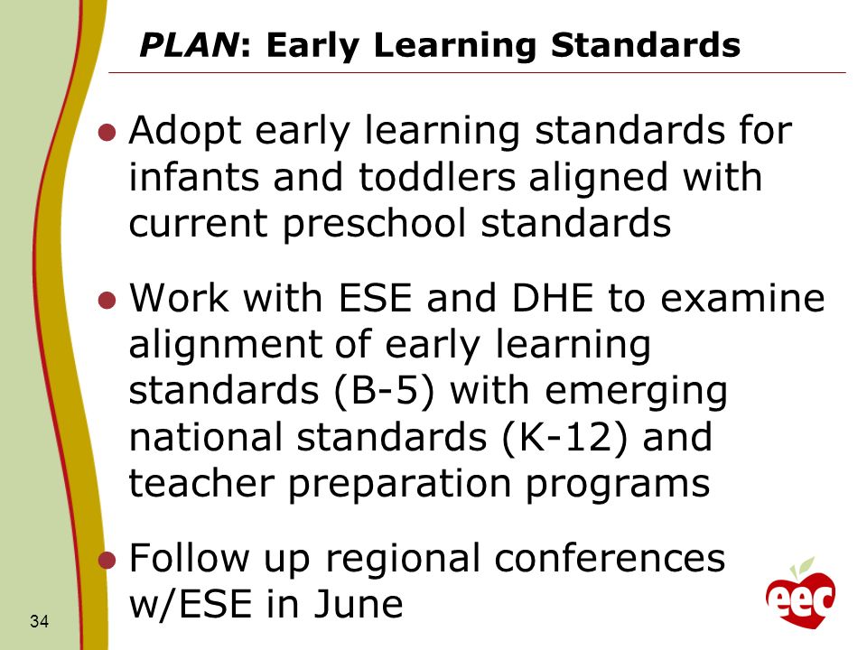 PLAN: Early Learning Standards Adopt early learning standards for infants and toddlers aligned with current preschool standards Work with ESE and DHE to examine alignment of early learning standards (B-5) with emerging national standards (K-12) and teacher preparation programs Follow up regional conferences w/ESE in June 34