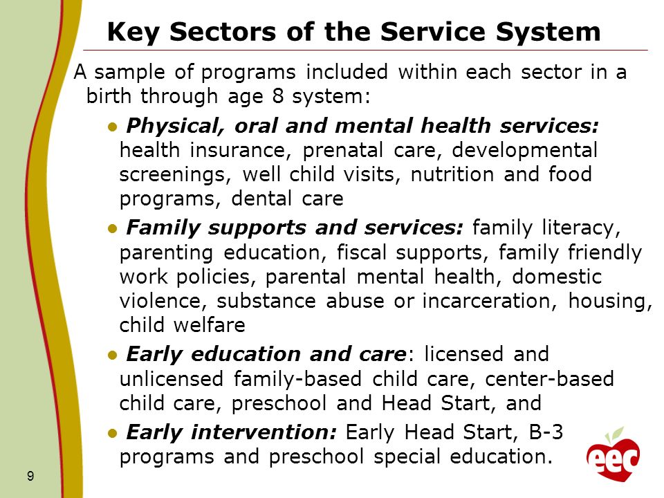 Key Sectors of the Service System A sample of programs included within each sector in a birth through age 8 system: Physical, oral and mental health services: health insurance, prenatal care, developmental screenings, well child visits, nutrition and food programs, dental care Family supports and services: family literacy, parenting education, fiscal supports, family friendly work policies, parental mental health, domestic violence, substance abuse or incarceration, housing, child welfare Early education and care: licensed and unlicensed family-based child care, center-based child care, preschool and Head Start, and Early intervention: Early Head Start, B-3 programs and preschool special education.
