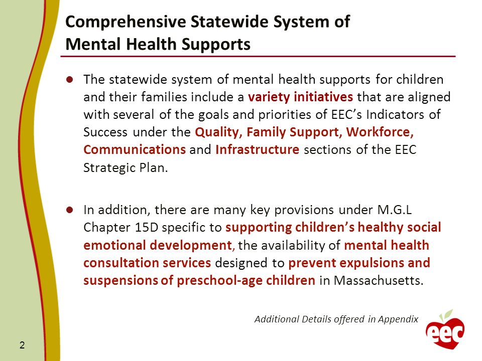 Comprehensive Statewide System of Mental Health Supports 2 The statewide system of mental health supports for children and their families include a variety initiatives that are aligned with several of the goals and priorities of EECs Indicators of Success under the Quality, Family Support, Workforce, Communications and Infrastructure sections of the EEC Strategic Plan.