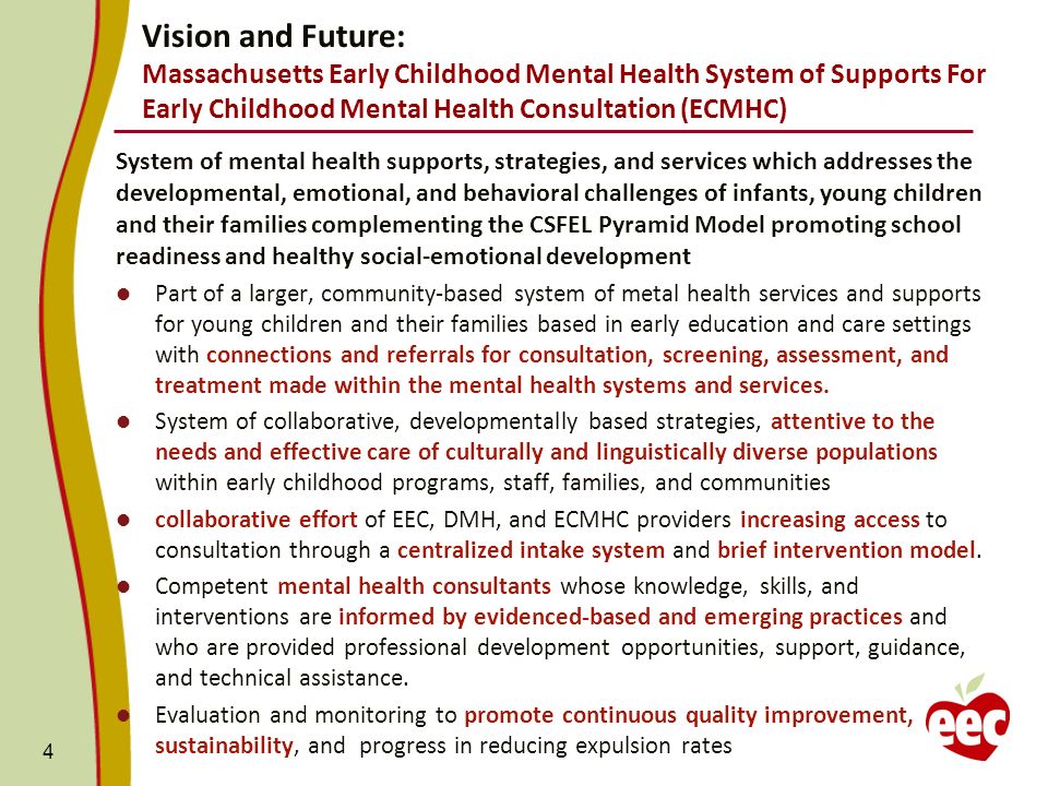 Vision and Future: Massachusetts Early Childhood Mental Health System of Supports For Early Childhood Mental Health Consultation (ECMHC) System of mental health supports, strategies, and services which addresses the developmental, emotional, and behavioral challenges of infants, young children and their families complementing the CSFEL Pyramid Model promoting school readiness and healthy social-emotional development Part of a larger, community-based system of metal health services and supports for young children and their families based in early education and care settings with connections and referrals for consultation, screening, assessment, and treatment made within the mental health systems and services.