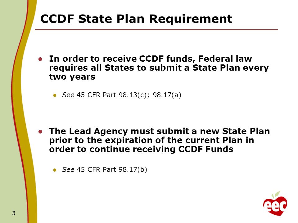 3 CCDF State Plan Requirement In order to receive CCDF funds, Federal law requires all States to submit a State Plan every two years See 45 CFR Part 98.13(c); 98.17(a) The Lead Agency must submit a new State Plan prior to the expiration of the current Plan in order to continue receiving CCDF Funds See 45 CFR Part 98.17(b)