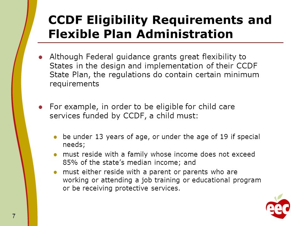CCDF Eligibility Requirements and Flexible Plan Administration Although Federal guidance grants great flexibility to States in the design and implementation of their CCDF State Plan, the regulations do contain certain minimum requirements For example, in order to be eligible for child care services funded by CCDF, a child must: be under 13 years of age, or under the age of 19 if special needs; must reside with a family whose income does not exceed 85% of the states median income; and must either reside with a parent or parents who are working or attending a job training or educational program or be receiving protective services.