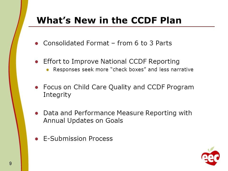 Whats New in the CCDF Plan Consolidated Format – from 6 to 3 Parts Effort to Improve National CCDF Reporting Responses seek more check boxes and less narrative Focus on Child Care Quality and CCDF Program Integrity Data and Performance Measure Reporting with Annual Updates on Goals E-Submission Process 9
