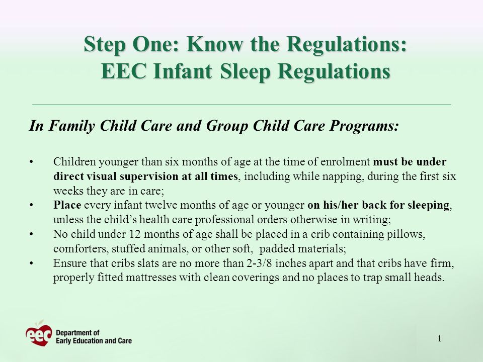 1 Step One: Know the Regulations: EEC Infant Sleep Regulations In Family Child Care and Group Child Care Programs: Children younger than six months of age at the time of enrolment must be under direct visual supervision at all times, including while napping, during the first six weeks they are in care; Place every infant twelve months of age or younger on his/her back for sleeping, unless the childs health care professional orders otherwise in writing; No child under 12 months of age shall be placed in a crib containing pillows, comforters, stuffed animals, or other soft, padded materials; Ensure that cribs slats are no more than 2-3/8 inches apart and that cribs have firm, properly fitted mattresses with clean coverings and no places to trap small heads.