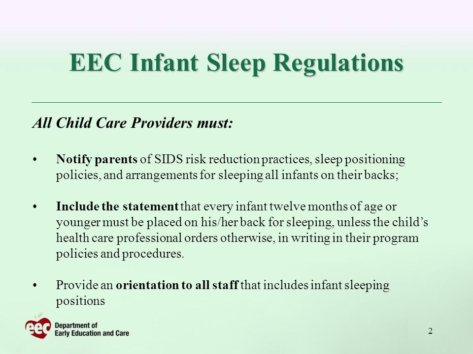 2 EEC Infant Sleep Regulations All Child Care Providers must: Notify parents of SIDS risk reduction practices, sleep positioning policies, and arrangements for sleeping all infants on their backs; Include the statement that every infant twelve months of age or younger must be placed on his/her back for sleeping, unless the childs health care professional orders otherwise, in writing in their program policies and procedures.