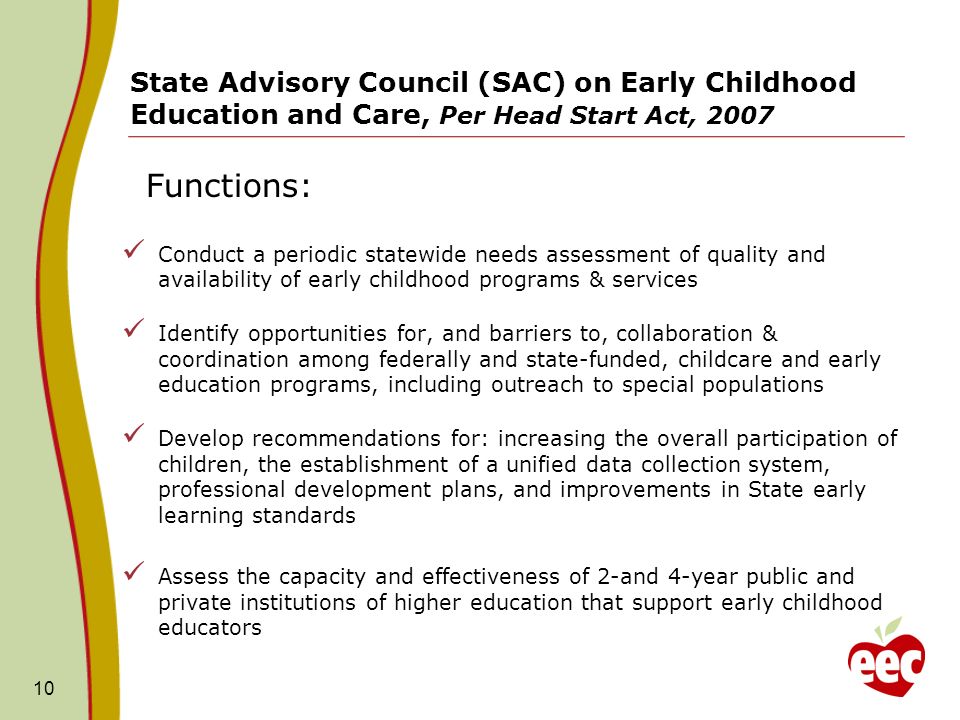 Functions: 10 State Advisory Council (SAC) on Early Childhood Education and Care, Per Head Start Act, 2007 Conduct a periodic statewide needs assessment of quality and availability of early childhood programs & services Identify opportunities for, and barriers to, collaboration & coordination among federally and state-funded, childcare and early education programs, including outreach to special populations Develop recommendations for: increasing the overall participation of children, the establishment of a unified data collection system, professional development plans, and improvements in State early learning standards Assess the capacity and effectiveness of 2-and 4-year public and private institutions of higher education that support early childhood educators